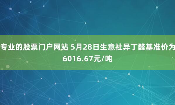 专业的股票门户网站 5月28日生意社异丁醛基准价为6016.67元/吨