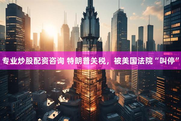 专业炒股配资咨询 特朗普关税，被美国法院“叫停”