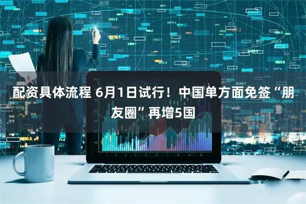 配资具体流程 6月1日试行！中国单方面免签“朋友圈”再增5国
