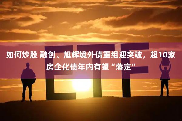 如何炒股 融创、旭辉境外债重组迎突破，超10家房企化债年内有望“落定”