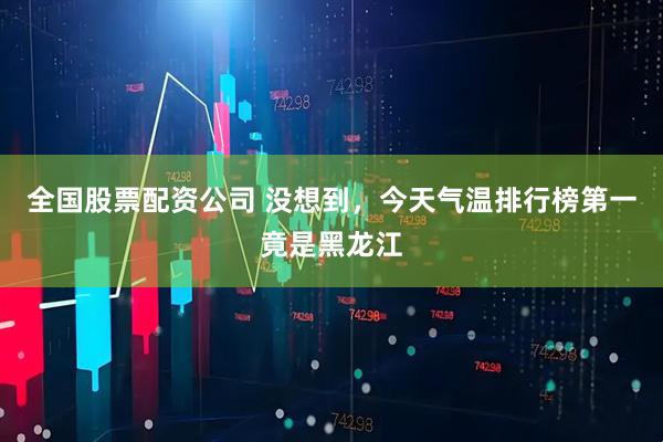 全国股票配资公司 没想到，今天气温排行榜第一竟是黑龙江