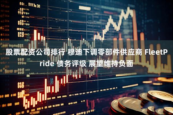 股票配资公司排行 穆迪下调零部件供应商 FleetPride 债务评级 展望维持负面