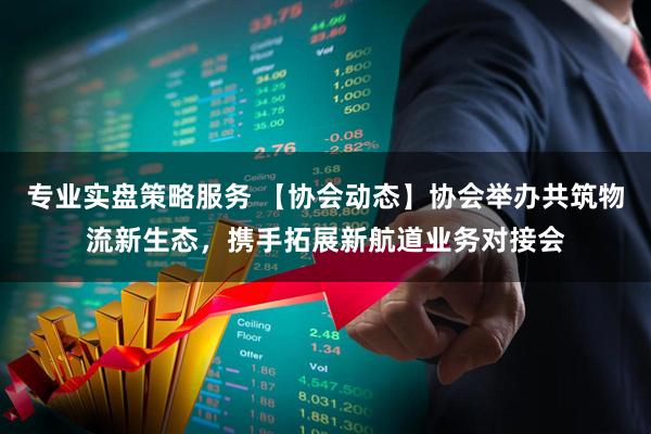 专业实盘策略服务 【协会动态】协会举办共筑物流新生态，携手拓展新航道业务对接会