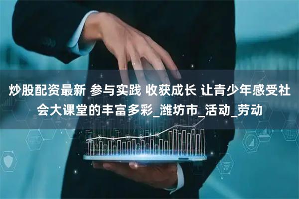 炒股配资最新 参与实践 收获成长 让青少年感受社会大课堂的丰富多彩_潍坊市_活动_劳动