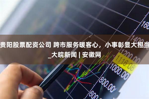 贵阳股票配资公司 跨市服务暖客心，小事彰显大担当_大皖新闻 | 安徽网
