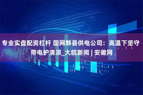 专业实盘配资杠杆 国网黟县供电公司：高温下坚守 带电护清凉_大皖新闻 | 安徽网