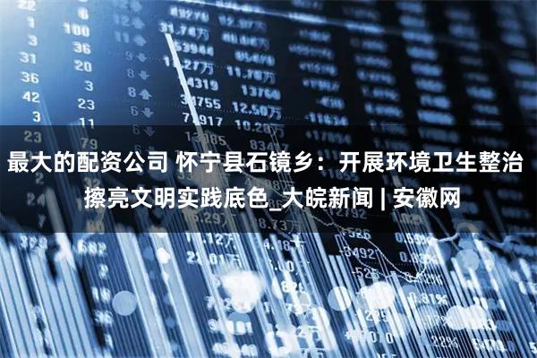 最大的配资公司 怀宁县石镜乡：开展环境卫生整治  擦亮文明实践底色_大皖新闻 | 安徽网