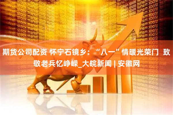 期货公司配资 怀宁石镜乡：“八一”情暖光荣门  致敬老兵忆峥嵘_大皖新闻 | 安徽网