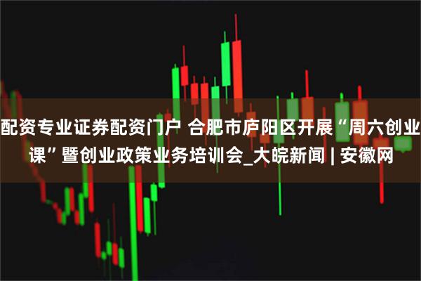 配资专业证券配资门户 合肥市庐阳区开展“周六创业课”暨创业政策业务培训会_大皖新闻 | 安徽网
