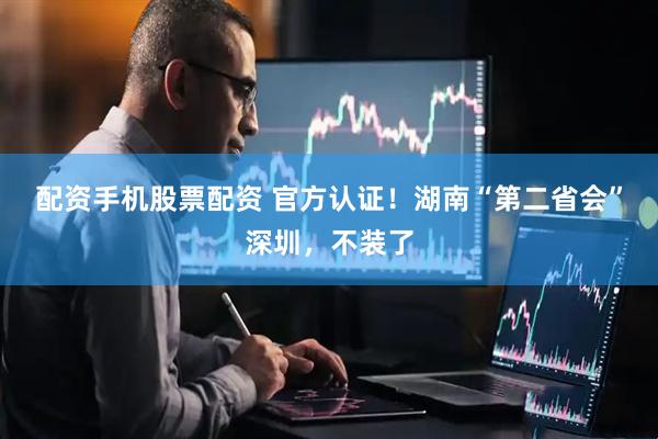 配资手机股票配资 官方认证！湖南“第二省会”深圳，不装了