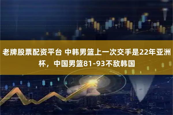 老牌股票配资平台 中韩男篮上一次交手是22年亚洲杯，中国男篮81-93不敌韩国