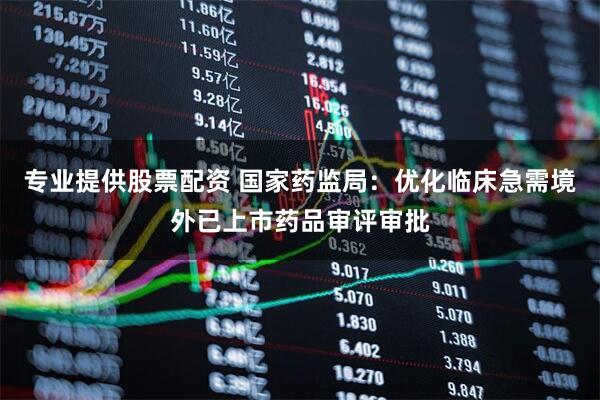 专业提供股票配资 国家药监局：优化临床急需境外已上市药品审评审批