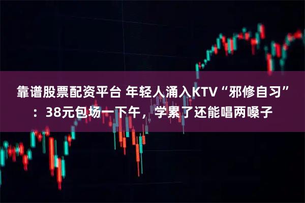 靠谱股票配资平台 年轻人涌入KTV“邪修自习”：38元包场一下午，学累了还能唱两嗓子
