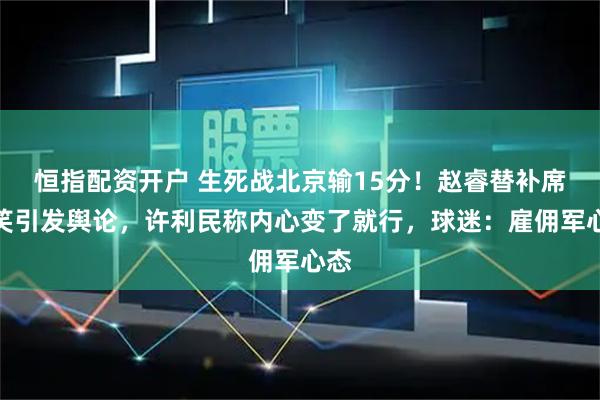 恒指配资开户 生死战北京输15分！赵睿替补席大笑引发舆论，许利民称内心变了就行，球迷：雇佣军心态