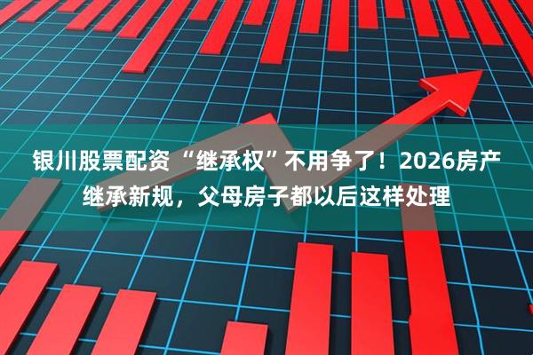 银川股票配资 “继承权”不用争了！2026房产继承新规，父母房子都以后这样处理