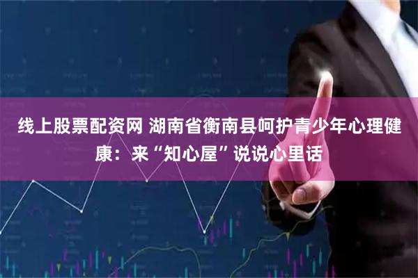 线上股票配资网 湖南省衡南县呵护青少年心理健康：来“知心屋”说说心里话