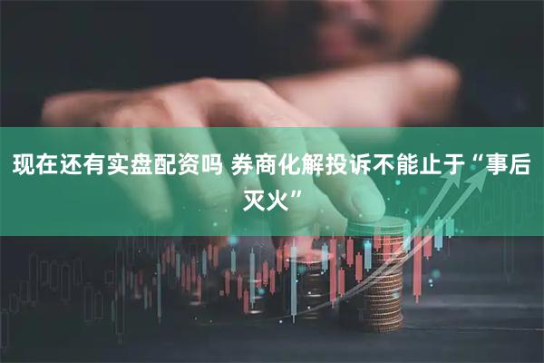 现在还有实盘配资吗 券商化解投诉不能止于“事后灭火”